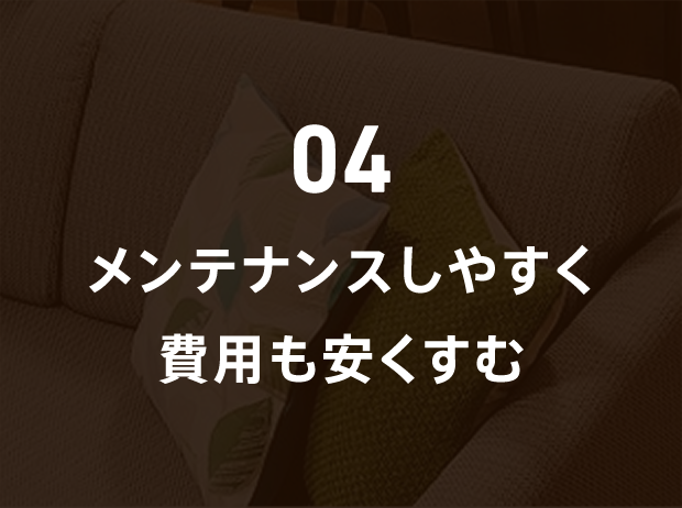 04 メンテナンスしやすく費用も安くすむ
