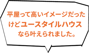 平屋って高いイメージだったけどユースタイルハウスなら叶えられました。
