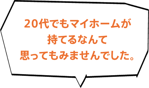 20代でもマイホームが持てるなんて思ってもみませんでした。