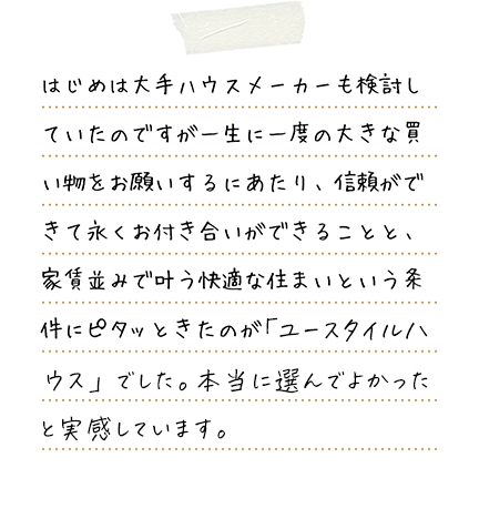 はじめは大手ハウスメーカーも検討していたのですが一生に一度の大きな買い物をお願いするにあたり、信頼ができて永くお付き合いができることと、家賃並みで叶う快適な住まいという条件にピタッときたのが涌井設計さんのユースタイルハウスでした。本当に選んでよかったと実感しています。