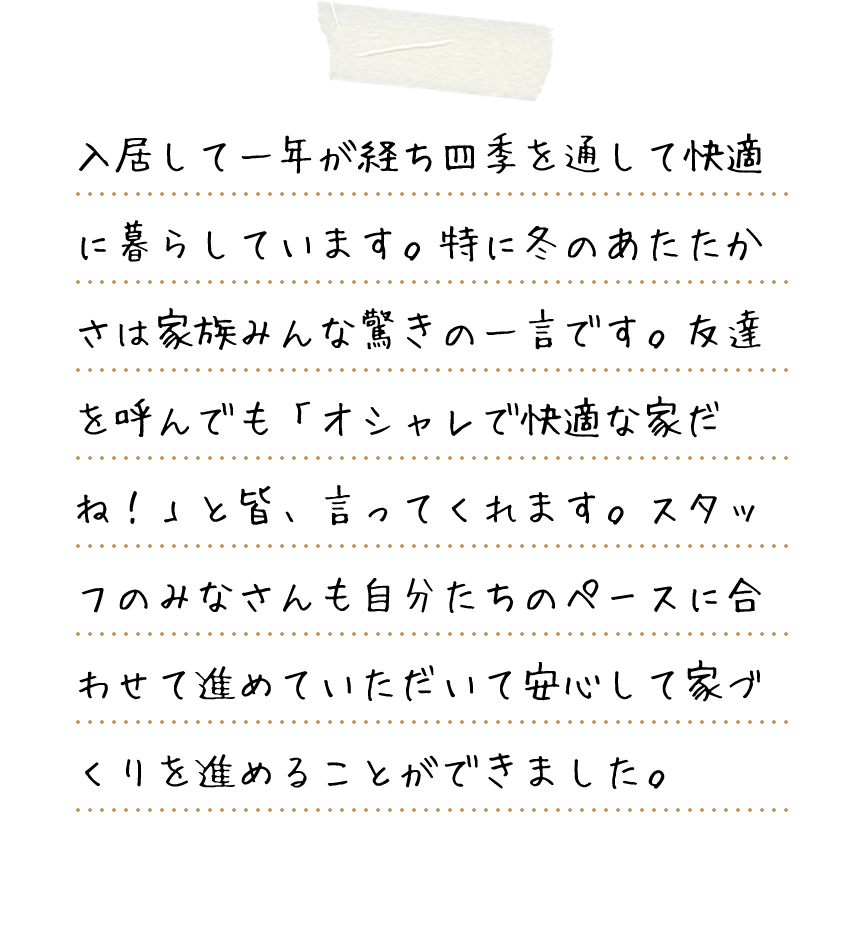 入居して一年が経ち四季を通して快適に暮らしています。特に冬のあたたかさは家族みんな驚きの一言です。友達を呼んでも「オシャレで快適な家だね！」と皆、言ってくれます。スタッフのみなさんも自分たちのペースに合わせて進めていただいて安心して家づくりを進めることができました。