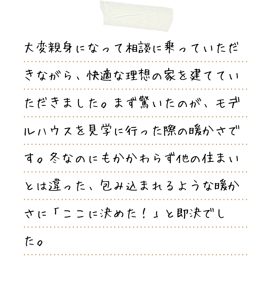 大変親身になって相談に乗っていただきながら、快適な理想の家を建てていただきました。まず驚いたのが、モデルハウスを見学に行った際の暖かさです。冬なのにもかかわらず他の住まいとは違った、包み込まれるような暖かさに「ここに決めた！」と即決でした。