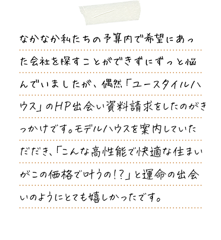 なかなか私たちの予算内で希望にあった会社を探すことができずにずっと悩んでいましたが、偶然ユースタイルハウスのHPと出会い資料請求をしたのがきっかけです。モデルハウスを案内していただき、「こんなに高性能で快適な住まいがこの価格で叶うの！？」と運命の出会いのようにとても嬉しかったです。