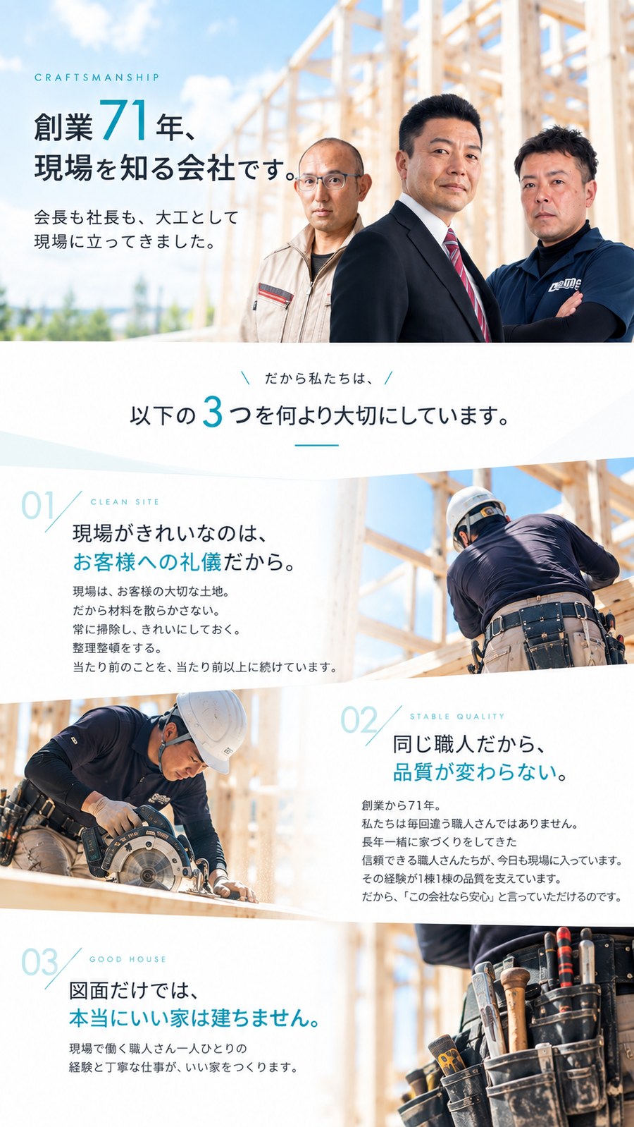 創業71年、現場を知る会社です。会長も社長も、大工として現場に立ってきました。だから私たちは、以下の3つを何より大切にしています。01 現場がきれいなのは、お客様への礼儀だから。02 同じ職人だから、品質が変わらない。03 図面だけでは、本当にいい家は建ちません。